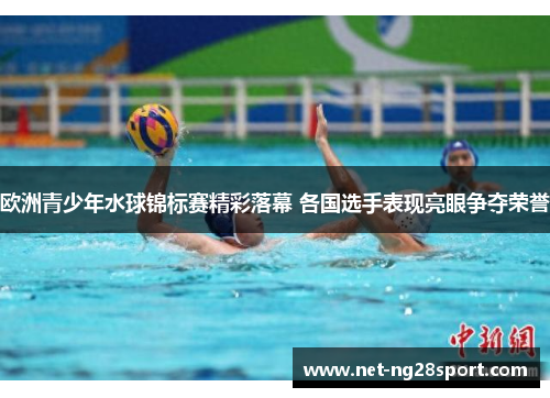 欧洲青少年水球锦标赛精彩落幕 各国选手表现亮眼争夺荣誉