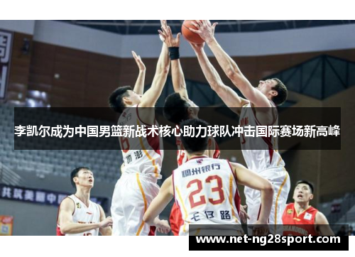 李凯尔成为中国男篮新战术核心助力球队冲击国际赛场新高峰
