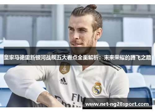 皇家马德里新银河战舰五大看点全面解析：未来荣耀的腾飞之路