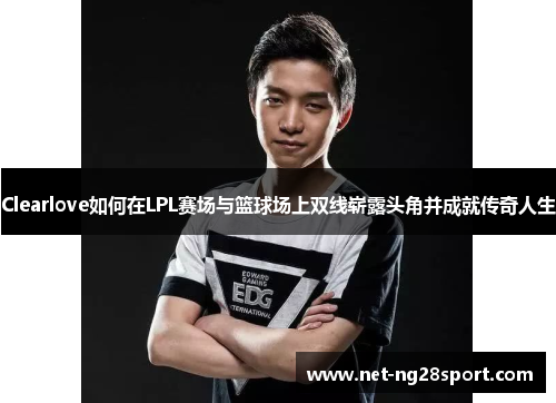 Clearlove如何在LPL赛场与篮球场上双线崭露头角并成就传奇人生
