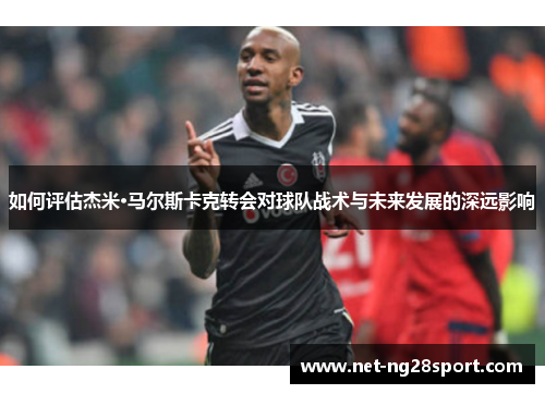 如何评估杰米·马尔斯卡克转会对球队战术与未来发展的深远影响