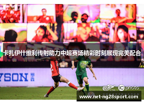 卡扎伊什维利传射助力中超赛场精彩时刻展现完美配合