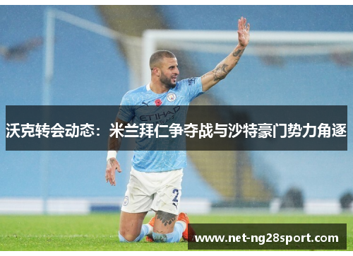 沃克转会动态：米兰拜仁争夺战与沙特豪门势力角逐